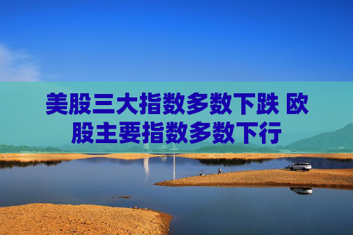 美股三大指数多数下跌 欧股主要指数多数下行