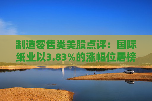 制造零售类美股点评：国际纸业以3.83%的涨幅位居榜首