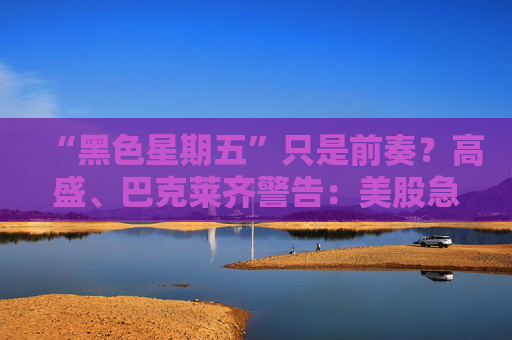 “黑色星期五”只是前奏？高盛、巴克莱齐警告：美股急跌风险仍存！