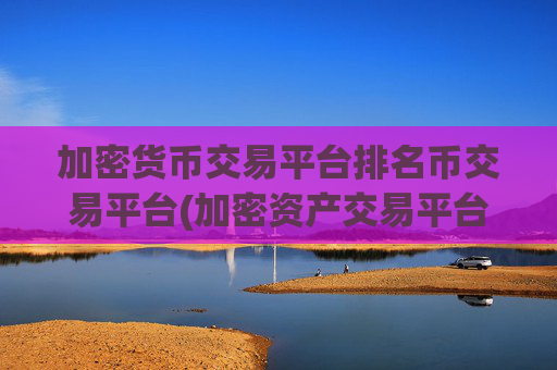 加密货币交易平台排名币交易平台(加密资产交易平台软件导航)