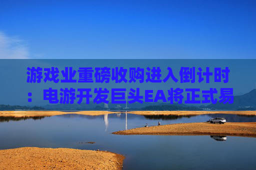 游戏业重磅收购进入倒计时：电游开发巨头EA将正式易主沙特财团
