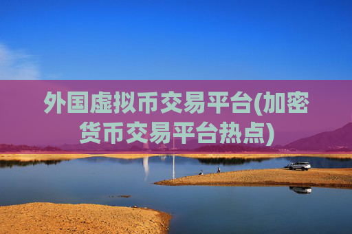 外国虚拟币交易平台(加密货币交易平台热点)