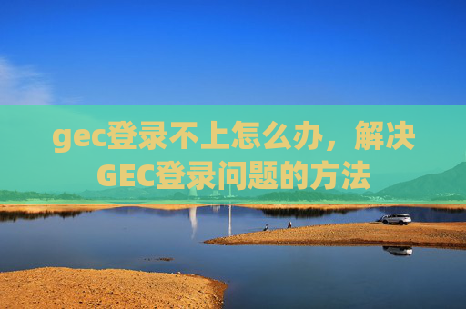 gec登录不上怎么办，解决GEC登录问题的方法