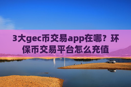3大gec币交易app在哪？环保币交易平台怎么充值
