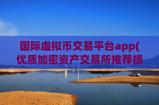 国际虚拟币交易平台app(优质加密资产交易所推荐榜单)