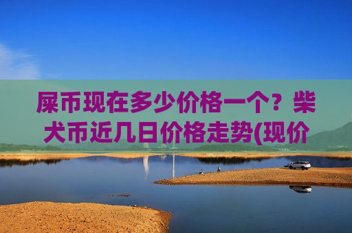 屎币现在多少价格一个？柴犬币近几日价格走势(现价0.00022726元)