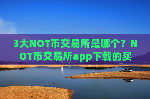 3大NOT币交易所是哪个？NOT币交易所app下载的买卖是