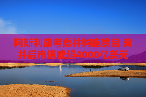 阿斯利康考虑并购施贵宝 双并后市值或超4000亿美元