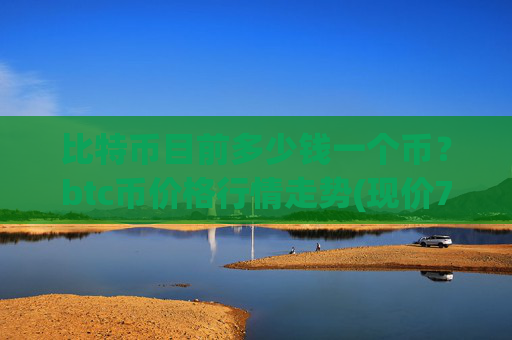 比特币目前多少钱一个币？btc币价格行情走势(现价747897.28元)