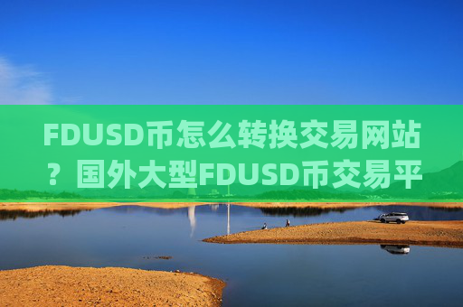 FDUSD币怎么转换交易网站？国外大型FDUSD币交易平台app