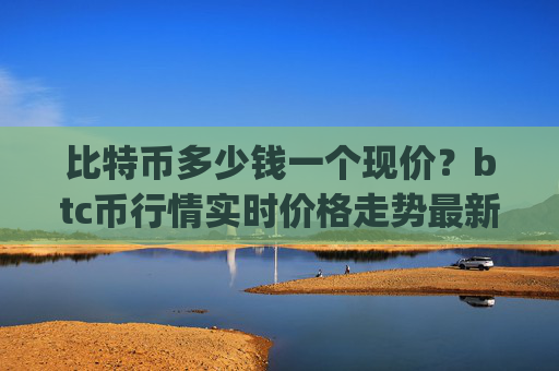 比特币多少钱一个现价？btc币行情实时价格走势最新(现价744663.56元)