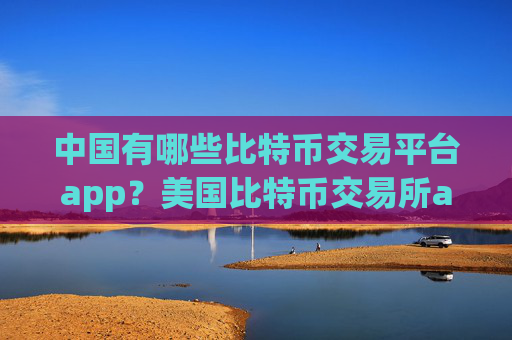中国有哪些比特币交易平台app？美国比特币交易所app下载最新