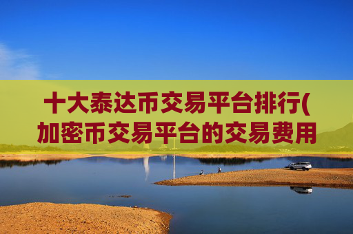 十大泰达币交易平台排行(加密币交易平台的交易费用)