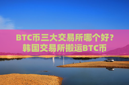 BTC币三大交易所哪个好？韩国交易所搬运BTC币