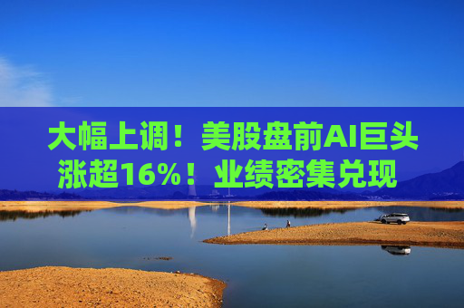 大幅上调！美股盘前AI巨头涨超16%！业绩密集兑现 投资逻辑变了？