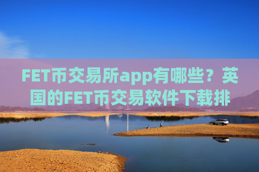FET币交易所app有哪些？英国的FET币交易软件下载排名