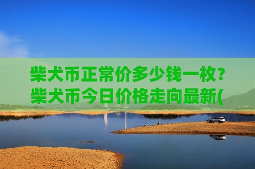 柴犬币正常价多少钱一枚？柴犬币今日价格走向最新(现价0.00022962元)