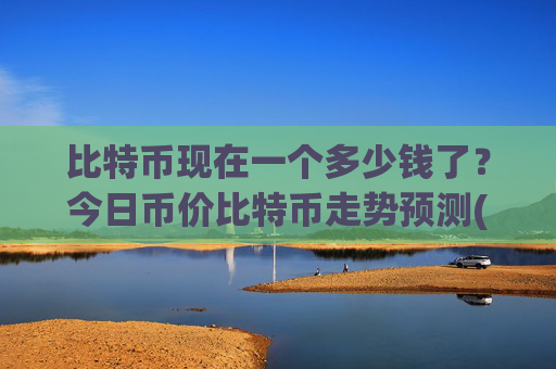 比特币现在一个多少钱了？今日币价比特币走势预测(现价743563.51元)