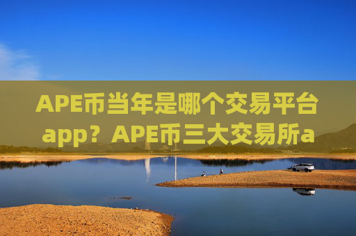 APE币当年是哪个交易平台app？APE币三大交易所app下载排名榜