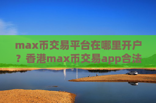 max币交易平台在哪里开户？香港max币交易app合法吗