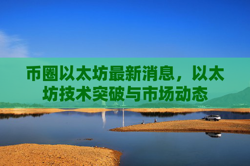 币圈以太坊最新消息，以太坊技术突破与市场动态