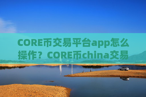CORE币交易平台app怎么操作？CORE币china交易app网址