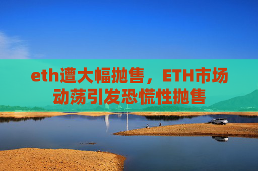 eth遭大幅抛售，ETH市场动荡引发恐慌性抛售
