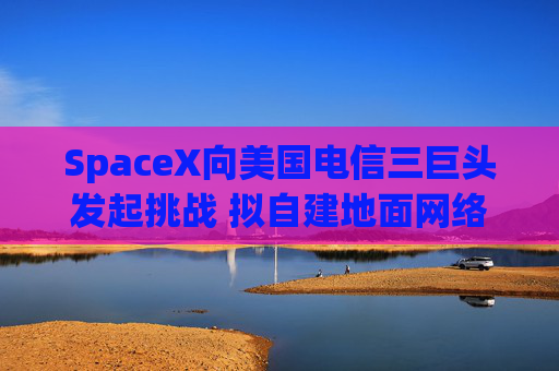 SpaceX向美国电信三巨头发起挑战 拟自建地面网络 与卫星网络互补