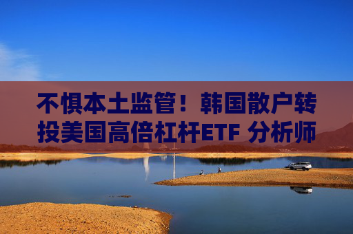 不惧本土监管！韩国散户转投美国高倍杠杆ETF 分析师：更大风险酝酿中