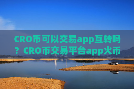 CRO币可以交易app互转吗？CRO币交易平台app火币安全