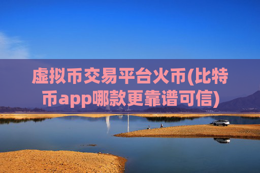 虚拟币交易平台火币(比特币app哪款更靠谱可信)