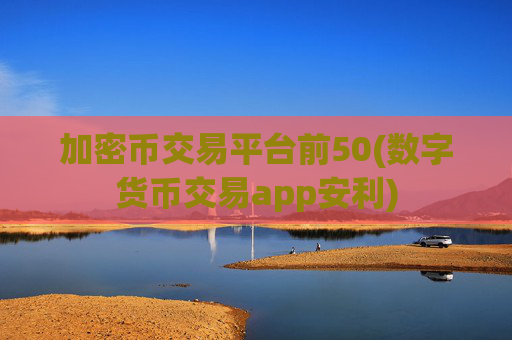 加密币交易平台前50(数字货币交易app安利)