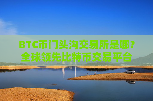 BTC币门头沟交易所是哪？全球领先比特币交易平台