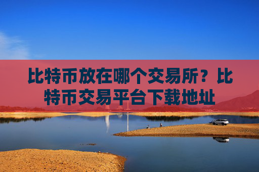 比特币放在哪个交易所？比特币交易平台下载地址
