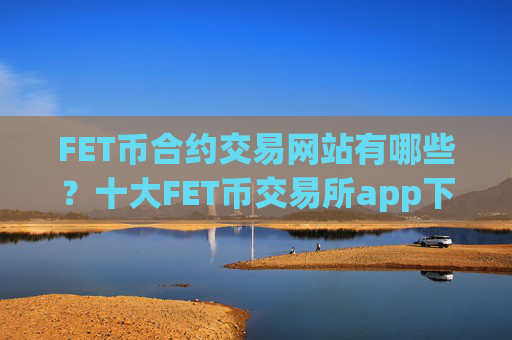 FET币合约交易网站有哪些？十大FET币交易所app下载app下载安卓