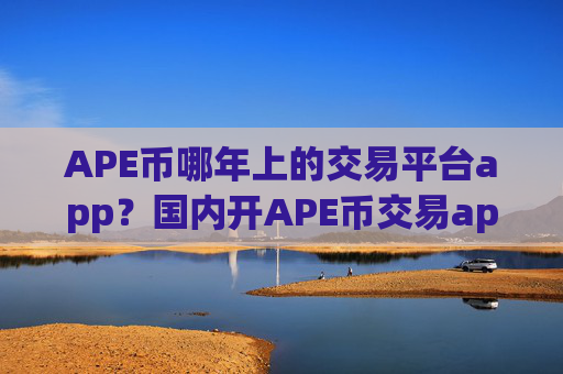 APE币哪年上的交易平台app？国内开APE币交易app下载