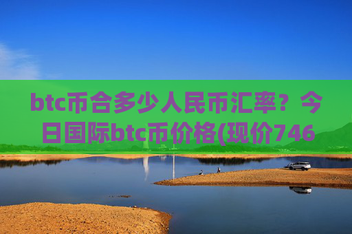 btc币合多少人民币汇率？今日国际btc币价格(现价746530.2元)