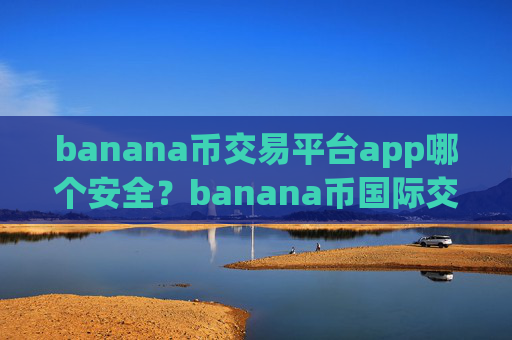 banana币交易平台app哪个安全？banana币国际交易app地址