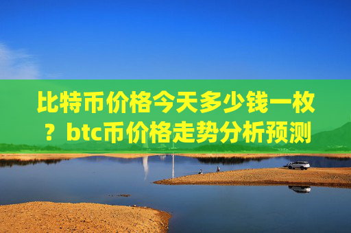 比特币价格今天多少钱一枚？btc币价格走势分析预测(现价743563.58元)