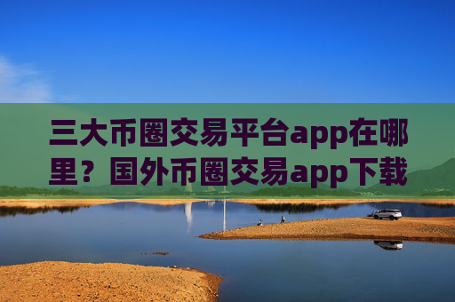三大币圈交易平台app在哪里？国外币圈交易app下载知乎