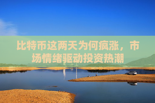 比特币这两天为何疯涨，市场情绪驱动投资热潮