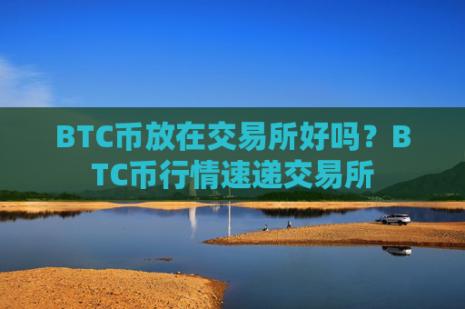 BTC币放在交易所好吗?BTC币行情速递交易所