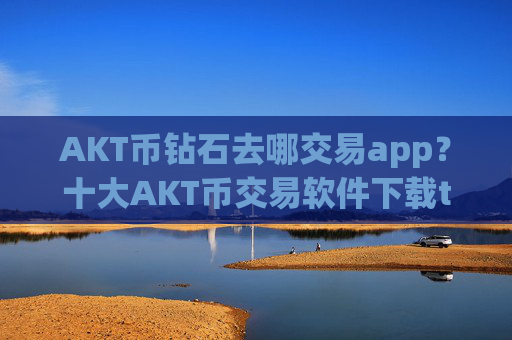 AKT币钻石去哪交易app？十大AKT币交易软件下载trc20