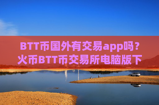 BTT币国外有交易app吗？火币BTT币交易所电脑版下载