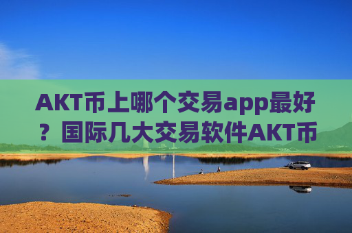 AKT币上哪个交易app最好?国际几大交易软件AKT币