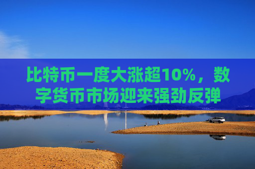 比特币一度大涨超10%，数字货币市场迎来强劲反弹