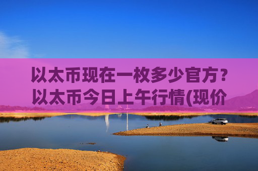 以太币现在一枚多少官方？以太币今日上午行情(现价28414.42元)