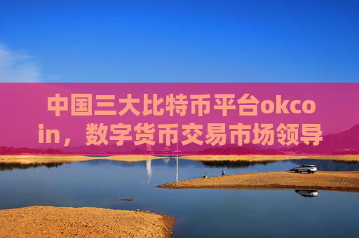 中国三大比特币平台okcoin，数字货币交易市场领导者