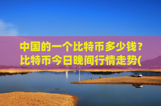 中国的一个比特币多少钱？比特币今日晚间行情走势(现价745647.59元)