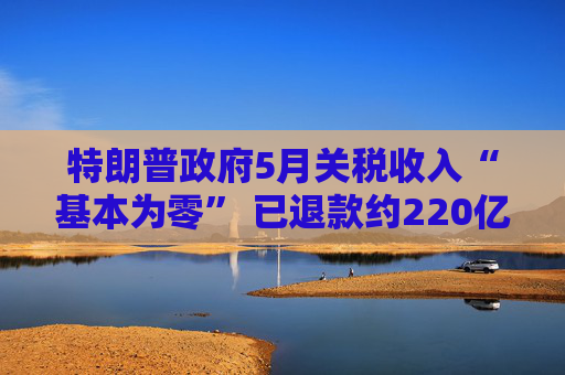 特朗普政府5月关税收入“基本为零” 已退款约220亿美元！